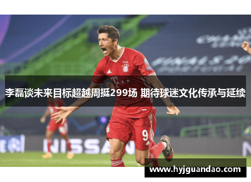 李磊谈未来目标超越周挺299场 期待球迷文化传承与延续